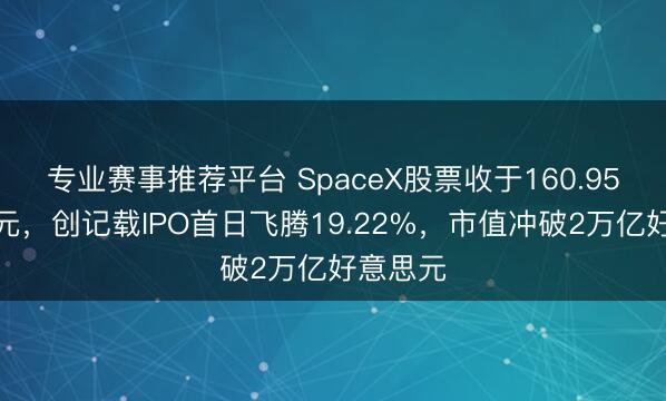 专业赛事推荐平台 SpaceX股票收于160.95好意思元，创记载IPO首日飞腾19.22%，市值冲破2万亿好意思元