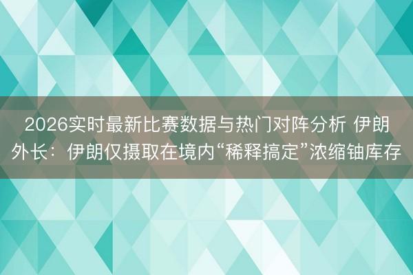 2026实时最新比赛数据与热门对阵分析 伊朗外长：伊朗仅摄取在境内“稀释搞定”浓缩铀库存