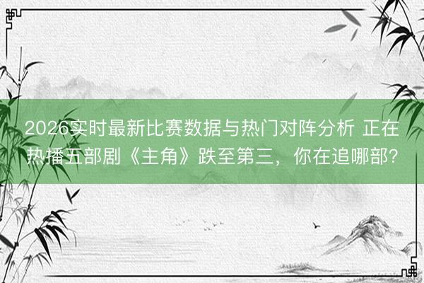2026实时最新比赛数据与热门对阵分析 正在热播五部剧《主角》跌至第三,你在追哪部?