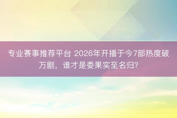 专业赛事推荐平台 2026年开播于今7部热度破万剧，谁才是委果实至名归？