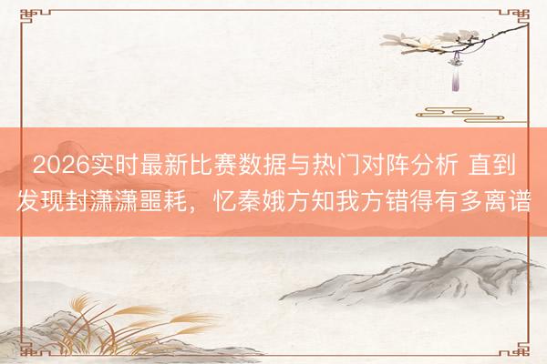 2026实时最新比赛数据与热门对阵分析 直到发现封潇潇噩耗，忆秦娥方知我方错得有多离谱