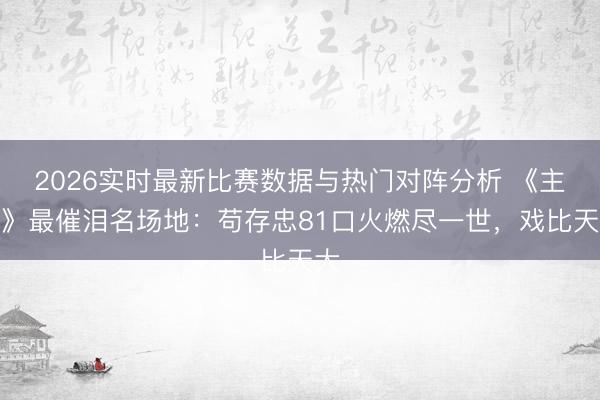 2026实时最新比赛数据与热门对阵分析 《主角》最催泪名场地：苟存忠81口火燃尽一世，戏比天大