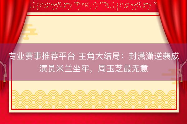 专业赛事推荐平台 主角大结局：封潇潇逆袭成演员米兰坐牢，周玉芝最无意