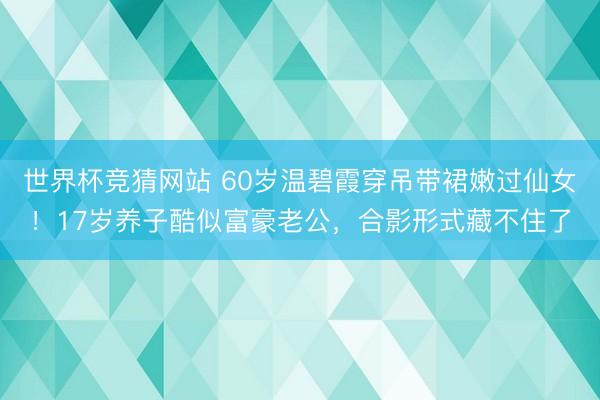世界杯竞猜网站 60岁温碧霞穿吊带裙嫩过仙女！17岁养子酷似富豪老公，合影形式藏不住了