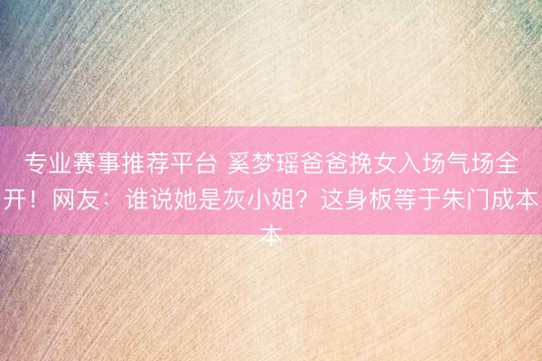 专业赛事推荐平台 奚梦瑶爸爸挽女入场气场全开！网友：谁说她是灰小姐？这身板等于朱门成本