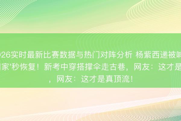 2026实时最新比赛数据与热门对阵分析 杨紫西递被喊'回家'秒恢复！新考中穿搭撑伞走古巷，网友：这才是真顶流！