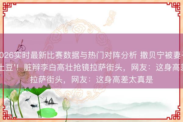 2026实时最新比赛数据与热门对阵分析 撒贝宁被妻子衬成'小土豆'！脏辫李白高壮抢镜拉萨街头，网友：这身高差太真是
