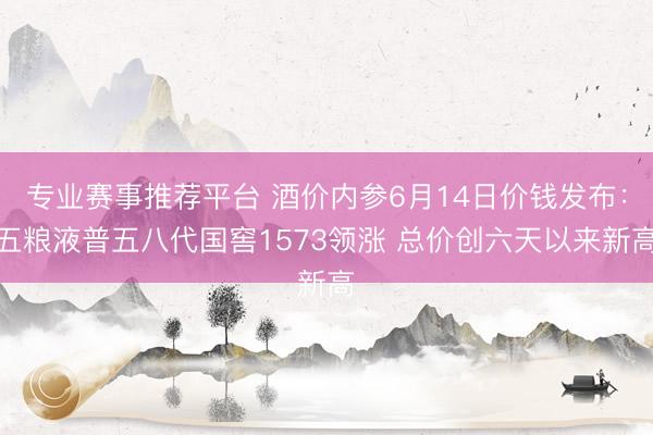 专业赛事推荐平台 酒价内参6月14日价钱发布：五粮液普五八代国窖1573领涨 总价创六天以来新高