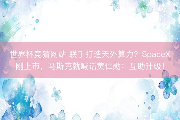 世界杯竞猜网站 联手打造天外算力？SpaceX刚上市，马斯克就喊话黄仁勋：互助升级！