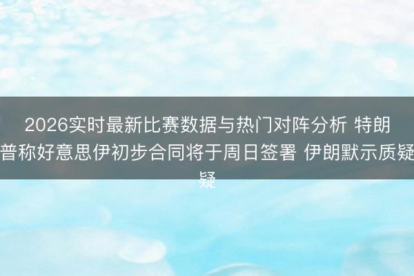 2026实时最新比赛数据与热门对阵分析 特朗普称好意思伊初步合同将于周日签署 伊朗默示质疑