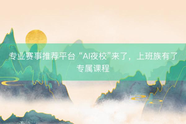 专业赛事推荐平台 “AI夜校”来了，上班族有了专属课程