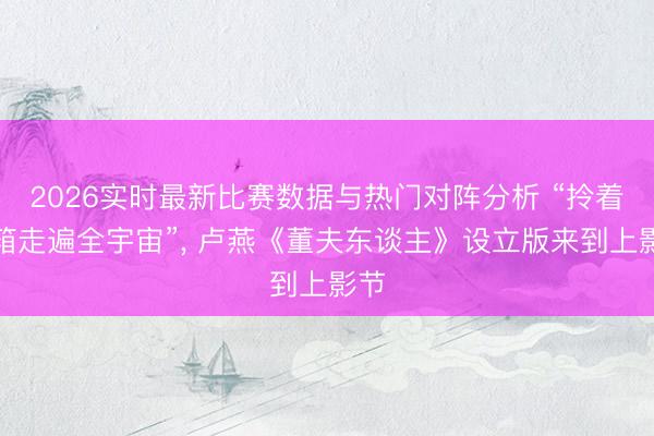 2026实时最新比赛数据与热门对阵分析 “拎着皮箱走遍全宇宙”， 卢燕《董夫东谈主》设立版来到上影节