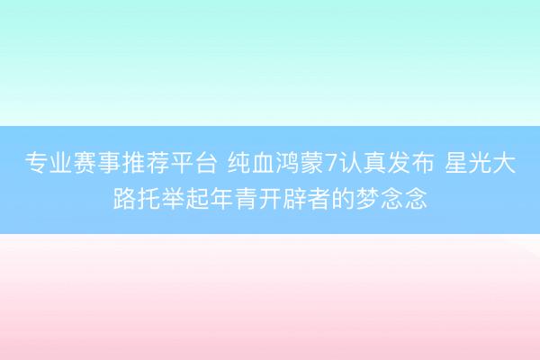 专业赛事推荐平台 纯血鸿蒙7认真发布 星光大路托举起年青开辟者的梦念念