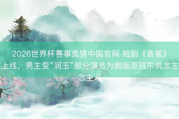 2026世界杯赛事竞猜中国官网 短剧《香蜜》将上线，男主变“润玉”部分演员为剧版原班东说念主马