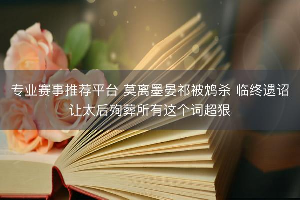 专业赛事推荐平台 莫离墨晏祁被鸩杀 临终遗诏让太后殉葬所有这个词超狠