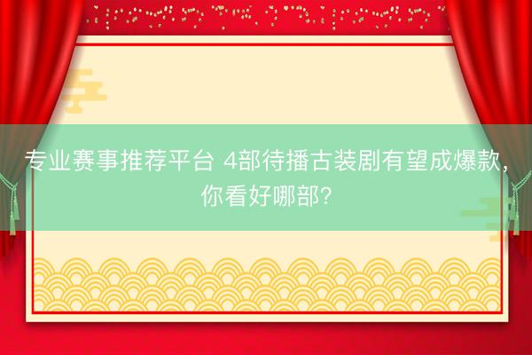 专业赛事推荐平台 4部待播古装剧有望成爆款，你看好哪部？
