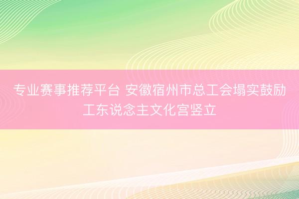 专业赛事推荐平台 安徽宿州市总工会塌实鼓励工东说念主文化宫竖立