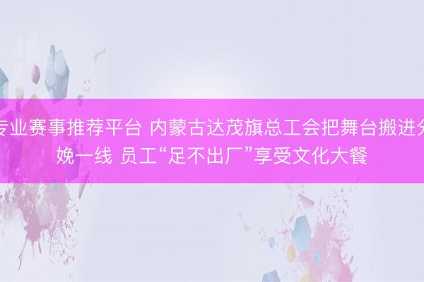 专业赛事推荐平台 内蒙古达茂旗总工会把舞台搬进分娩一线 员工“足不出厂”享受文化大餐