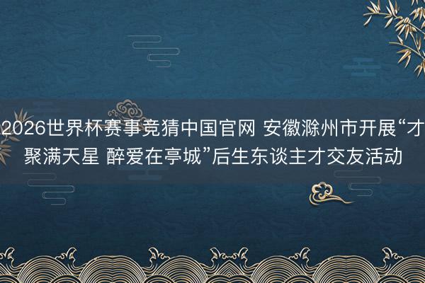 2026世界杯赛事竞猜中国官网 安徽滁州市开展“才聚满天星 醉爱在亭城”后生东谈主才交友活动