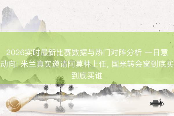 2026实时最新比赛数据与热门对阵分析 一日意甲动向: 米兰真实邀请阿莫林上任， 国米转会窗到底买谁