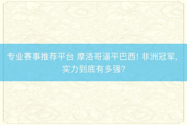 专业赛事推荐平台 摩洛哥逼平巴西! 非洲冠军, 实力到底有多强?