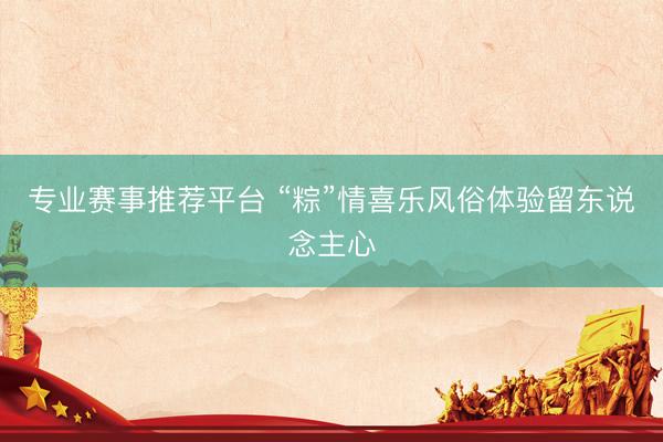 专业赛事推荐平台 “粽”情喜乐风俗体验留东说念主心