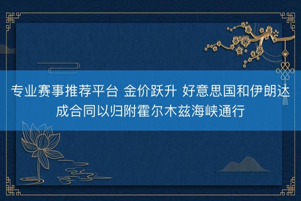 专业赛事推荐平台 金价跃升 好意思国和伊朗达成合同以归附霍尔木兹海峡通行
