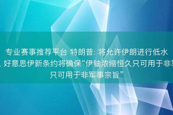 专业赛事推荐平台 特朗普: 将允许伊朗进行低水平铀浓缩, 好意思伊新条约将确保“伊铀浓缩恒久只可用于非军事宗旨”
