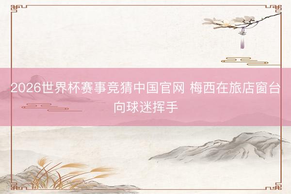 2026世界杯赛事竞猜中国官网 梅西在旅店窗台向球迷挥手