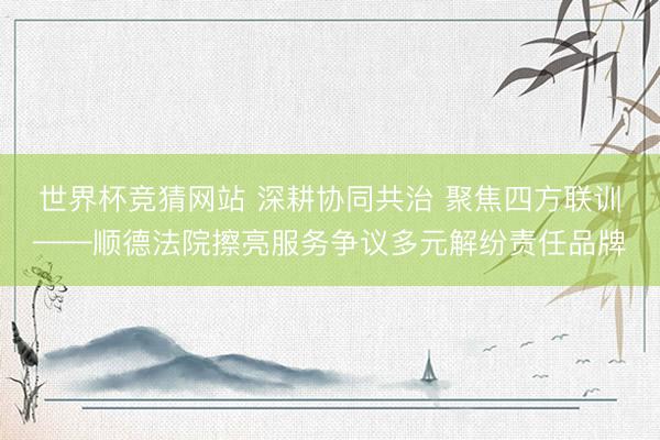 世界杯竞猜网站 深耕协同共治 聚焦四方联训——顺德法院擦亮服务争议多元解纷责任品牌