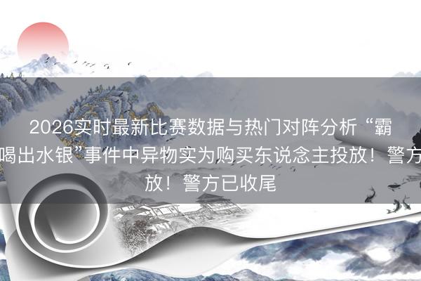 2026实时最新比赛数据与热门对阵分析 “霸王茶姬喝出水银”事件中异物实为购买东说念主投放！警方已收尾