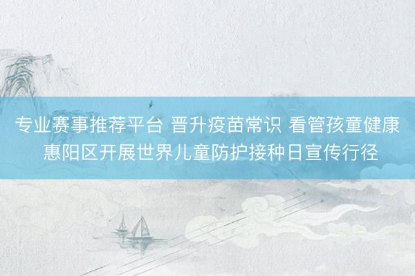 专业赛事推荐平台 晋升疫苗常识 看管孩童健康 惠阳区开展世界儿童防护接种日宣传行径