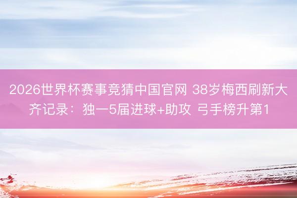2026世界杯赛事竞猜中国官网 38岁梅西刷新大齐记录：独一5届进球+助攻 弓手榜升第1
