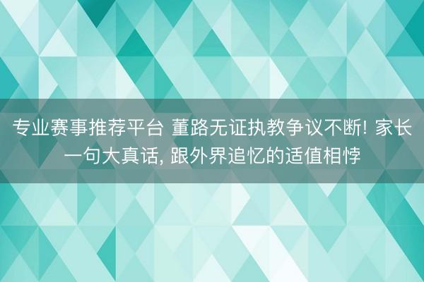 专业赛事推荐平台 董路无证执教争议不断! 家长一句大真话, 跟外界追忆的适值相悖