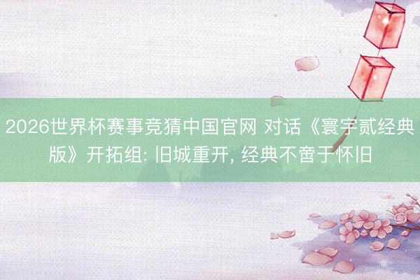2026世界杯赛事竞猜中国官网 对话《寰宇贰经典版》开拓组: 旧城重开， 经典不啻于怀旧