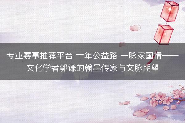 专业赛事推荐平台 十年公益路 一脉家国情——文化学者郭谦的翰墨传家与文脉期望