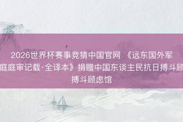 2026世界杯赛事竞猜中国官网 《远东国外军事法庭庭审记载·全译本》捐赠中国东谈主民抗日搏斗顾虑馆