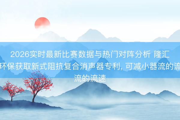 2026实时最新比赛数据与热门对阵分析 隆汇通环保获取新式阻抗复合消声器专利， 可减小器流的流速