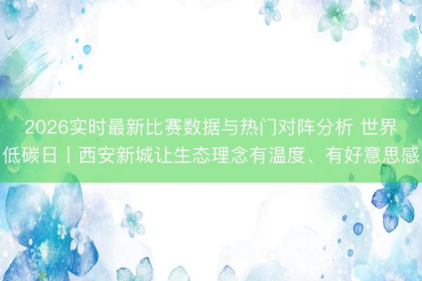 2026实时最新比赛数据与热门对阵分析 世界低碳日丨西安新城让生态理念有温度、有好意思感