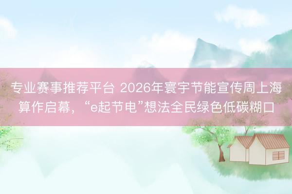 专业赛事推荐平台 2026年寰宇节能宣传周上海算作启幕，“e起节电”想法全民绿色低碳糊口