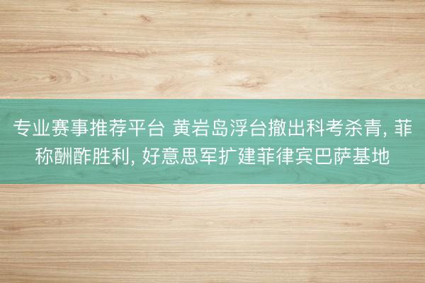 专业赛事推荐平台 黄岩岛浮台撤出科考杀青, 菲称酬酢胜利, 好意思军扩建菲律宾巴萨基地