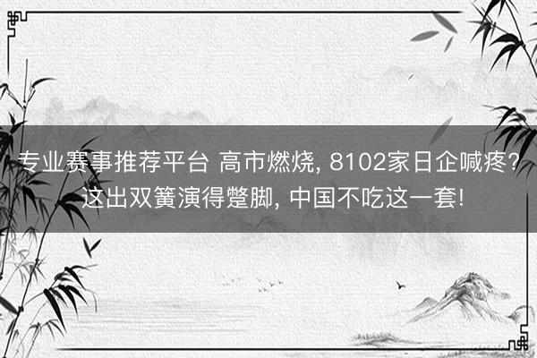 专业赛事推荐平台 高市燃烧， 8102家日企喊疼? 这出双簧演得蹩脚， 中国不吃这一套!