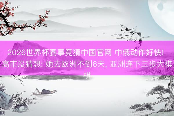 2026世界杯赛事竞猜中国官网 中俄动作好快! 高市没猜想: 她去欧洲不到6天, 亚洲连下三步大棋