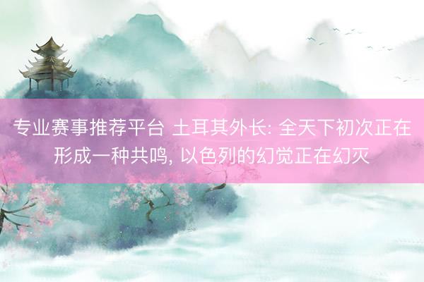 专业赛事推荐平台 土耳其外长: 全天下初次正在形成一种共鸣, 以色列的幻觉正在幻灭