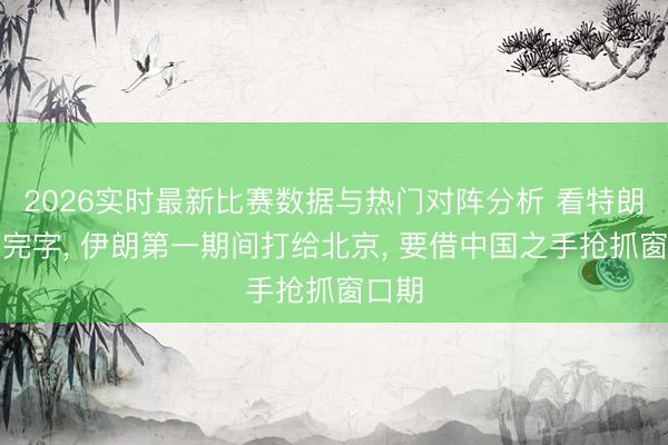 2026实时最新比赛数据与热门对阵分析 看特朗普签完字, 伊朗第一期间打给北京, 要借中国之手抢抓窗口期