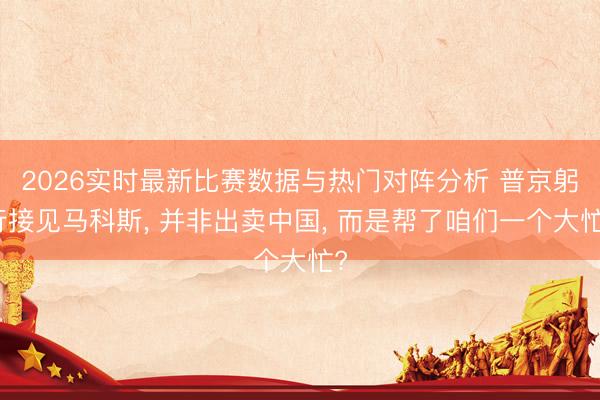 2026实时最新比赛数据与热门对阵分析 普京躬行接见马科斯, 并非出卖中国, 而是帮了咱们一个大忙?